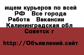 ищем курьеров по всей РФ - Все города Работа » Вакансии   . Калининградская обл.,Советск г.